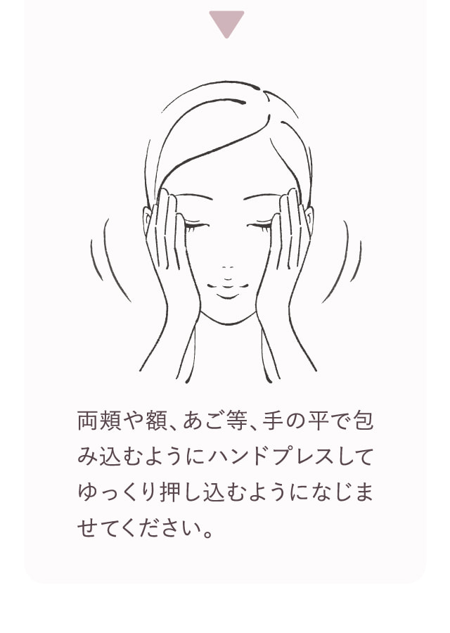 両頬や額、あご等、手の平で包み込むようにハンドプレスしてゆっくり押し込むようになじませてください。